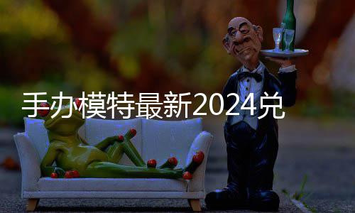 模特码 免费码一有效最新手办兑换兑换览
